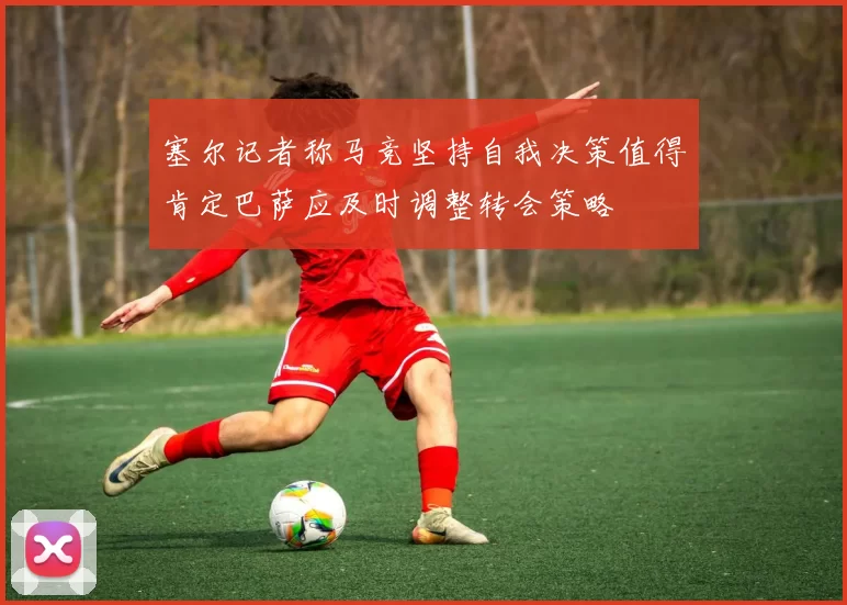 塞尔记者称马竞坚持自我决策值得肯定巴萨应及时调整转会策略