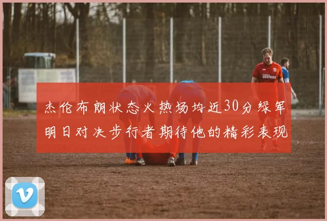 杰伦布朗状态火热场均近30分绿军明日对决步行者期待他的精彩表现