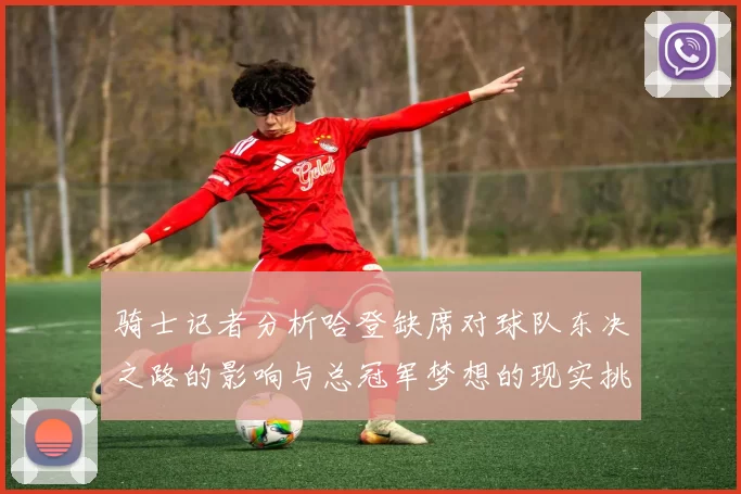 骑士记者分析哈登缺席对球队东决之路的影响与总冠军梦想的现实挑战