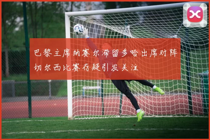 巴黎主席纳赛尔滞留多哈出席对阵切尔西比赛存疑引发关注