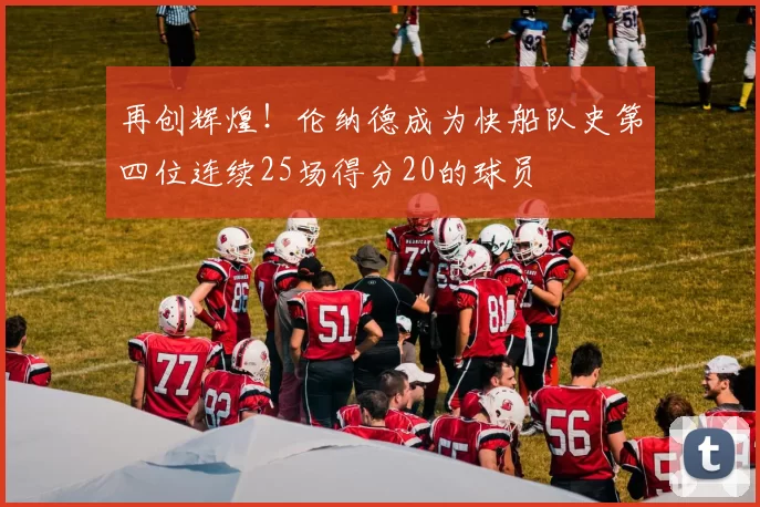 再创辉煌！伦纳德成为快船队史第四位连续25场得分20的球员