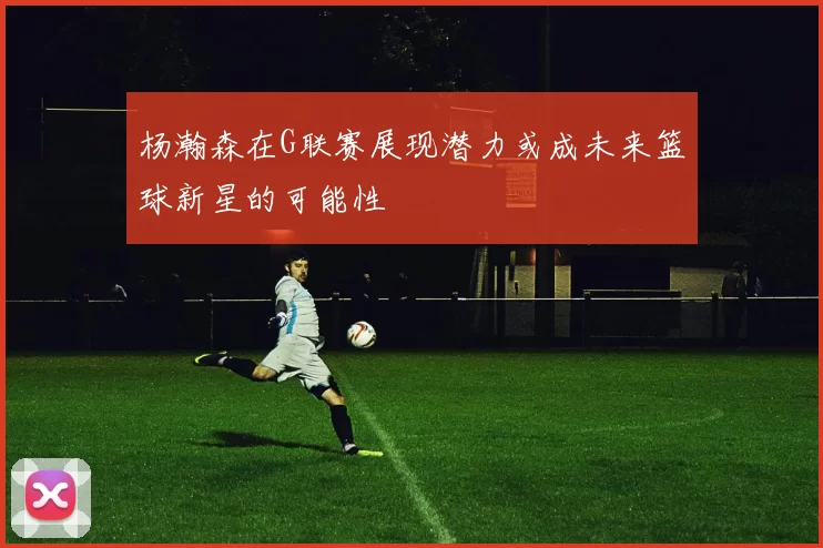 杨瀚森在G联赛展现潜力或成未来篮球新星的可能性