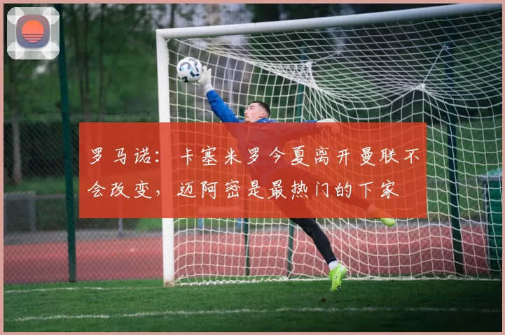 罗马诺：卡塞米罗今夏离开曼联不会改变，迈阿密是最热门的下家
