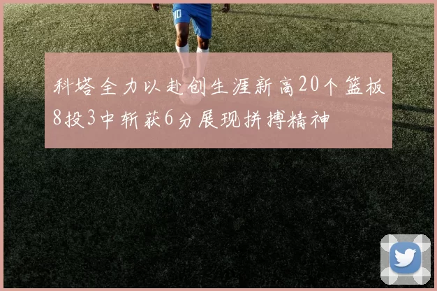 科塔全力以赴创生涯新高20个篮板8投3中斩获6分展现拼搏精神