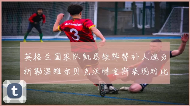 英格兰国家队凯恩缺阵替补人选分析勒温维尔贝克沃特金斯表现对比