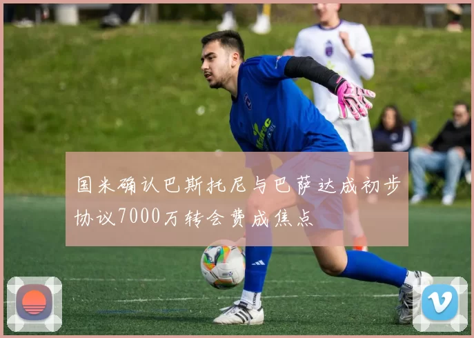 国米确认巴斯托尼与巴萨达成初步协议7000万转会费成焦点
